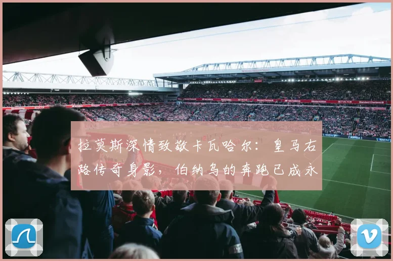 拉莫斯深情致敬卡瓦哈尔:皇马右路传奇身影,伯纳乌的奔跑已成永恒回忆