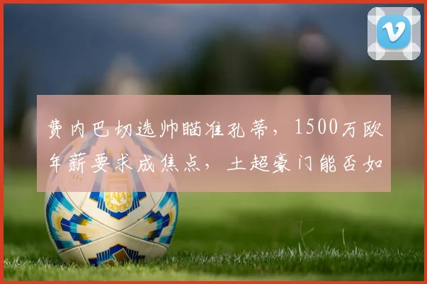 费内巴切选帅瞄准孔蒂，1500万欧年薪要求成焦点，土超豪门能否如愿？