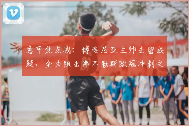 意甲焦点战：博洛尼亚主帅去留成疑，全力阻击那不勒斯欧冠冲刺之路
