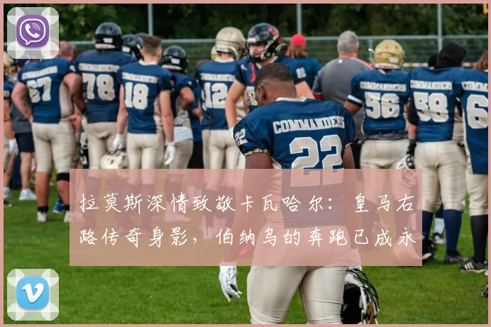拉莫斯深情致敬卡瓦哈尔：皇马右路传奇身影，伯纳乌的奔跑已成永恒回忆