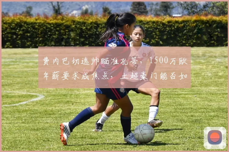 费内巴切选帅瞄准孔蒂，1500万欧年薪要求成焦点，土超豪门能否如愿？