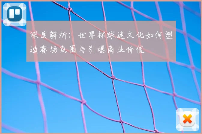 深度解析:世界杯球迷文化如何塑造赛场氛围与引爆商业价值