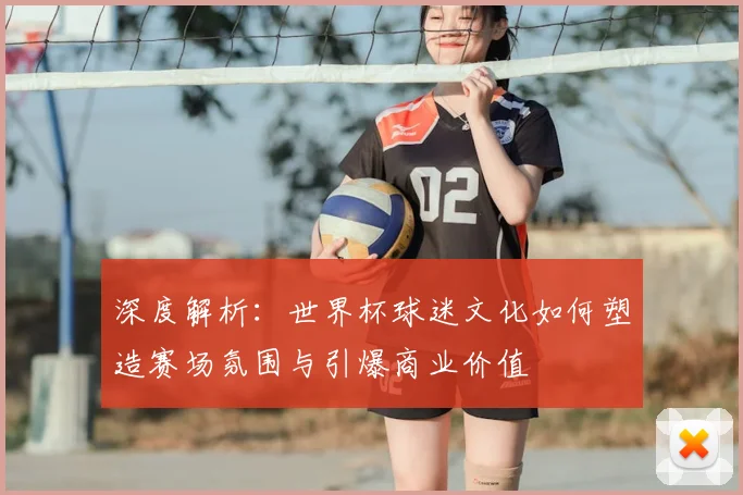 深度解析：世界杯球迷文化如何塑造赛场氛围与引爆商业价值