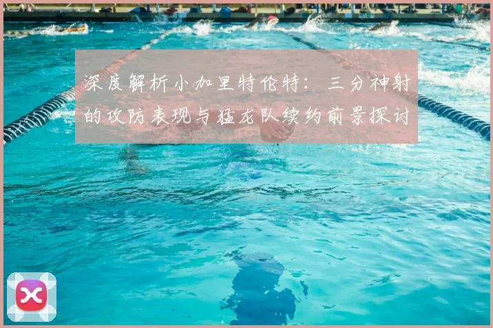 深度解析小加里特伦特：三分神射的攻防表现与猛龙队续约前景探讨