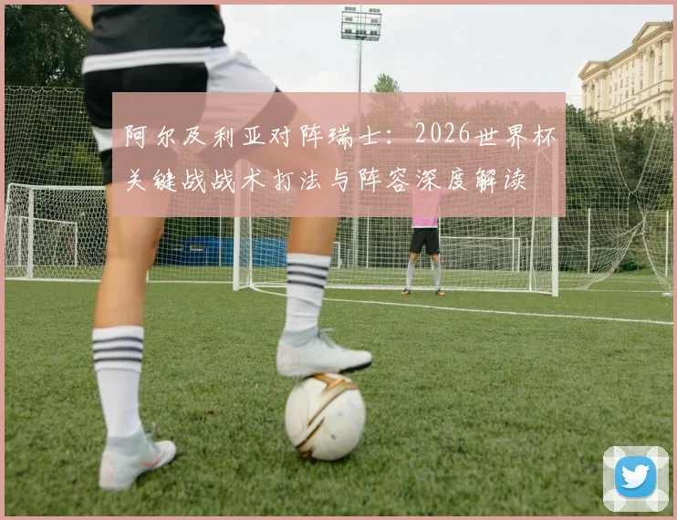 阿尔及利亚对阵瑞士:2026世界杯关键战战术打法与阵容深度解读