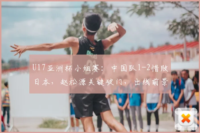 U17亚洲杯小组赛:中国队1-2惜败日本,赵松源关键破门,出线前景与剩余赛程深度解析