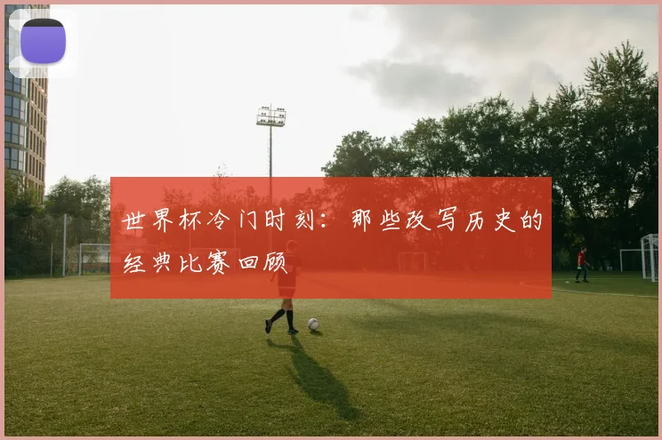 世界杯冷门时刻：那些改写历史的经典比赛回顾