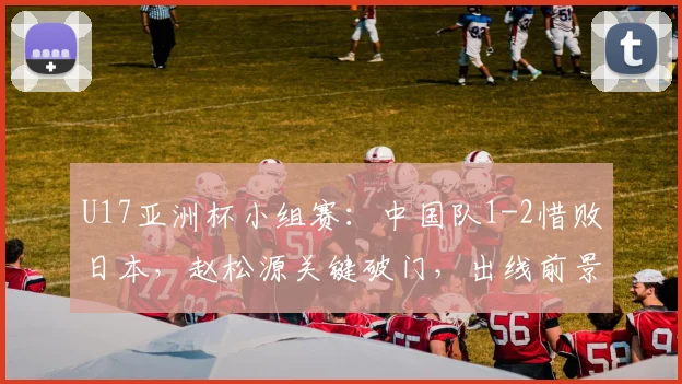 U17亚洲杯小组赛：中国队1-2惜败日本，赵松源关键破门，出线前景与剩余赛程深度解析